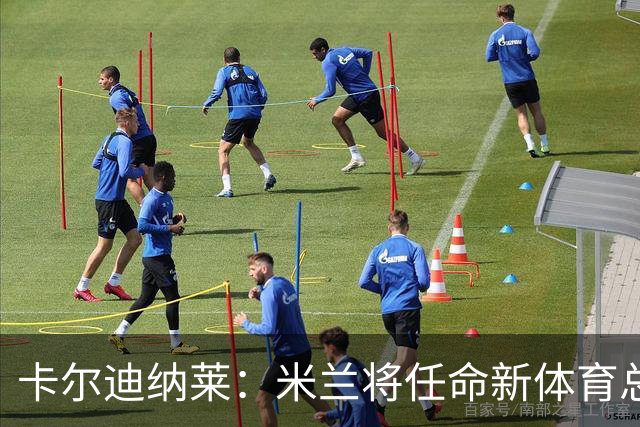卡尔迪纳莱：米兰将任命新体育总监，但我不会再交出管理大权