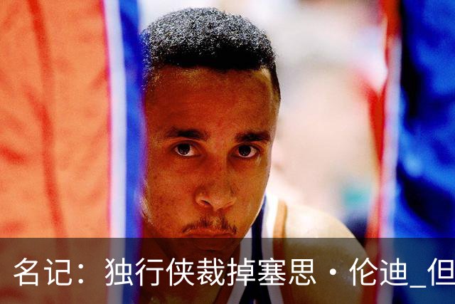 名记：独行侠裁掉塞思·伦迪 但他或将与球队签下双向合同