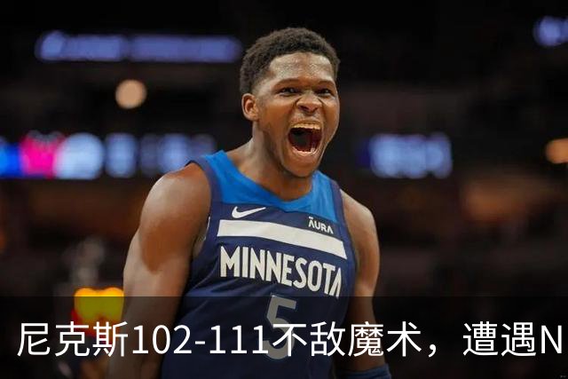 尼克斯102-111不敌魔术，遭遇NBA开赛3连败，布伦森28分3板4助