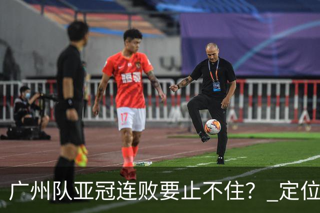 广州队亚冠连败要止不住？ 定位球防守总漏人丢球