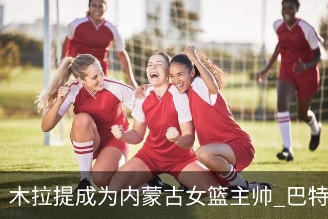 木拉提成为内蒙古女篮主帅 巴特尔担任领队