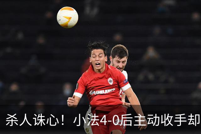 杀人诛心！小法4-0后主动收手却丢球，赛后自责"后悔！我的责任"