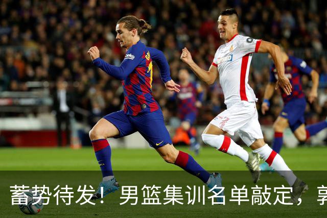 蓄势待发！男篮集训名单敲定，郭士强冲世界杯，盲猜12人都有谁