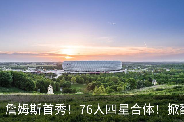 詹姆斯首秀！76人四星合体！掀翻卫冕冠军