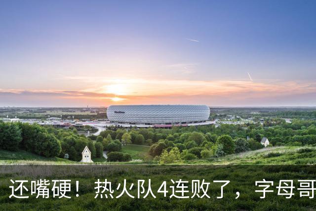 还嘴硬！热火队4连败了，字母哥三双也顶不住弗拉格