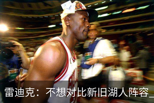 雷迪克：不想对比新旧湖人阵容 当前阵容战术更多元&期待全新打法