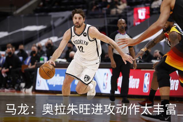马龙：奥拉朱旺进攻动作太丰富 攻防都能伤害你 根本没有简单防法