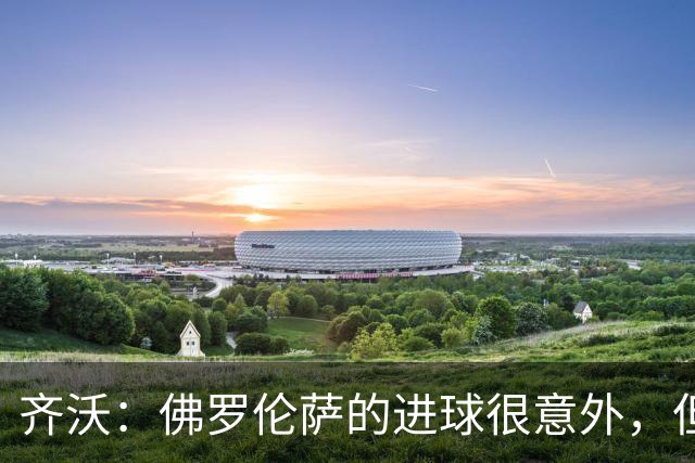 齐沃：佛罗伦萨的进球很意外，但我们没有慌乱并最终收获回报